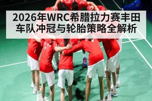 2026年WRC希腊拉力赛丰田车队冲冠与轮胎策略全解析