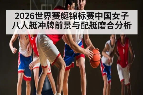 2026世界赛艇锦标赛中国女子八人艇冲牌前景与配艇磨合分析
